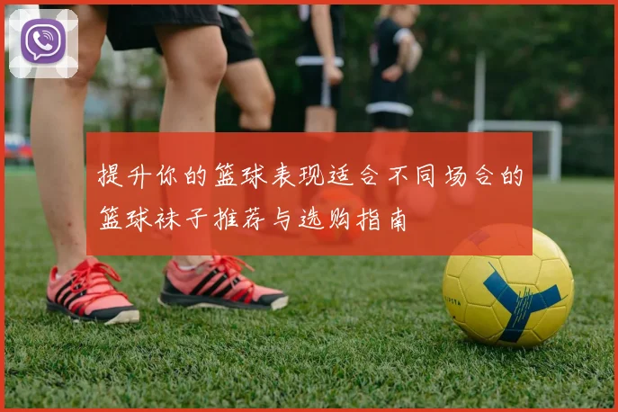 提升你的篮球表现适合不同场合的篮球袜子推荐与选购指南