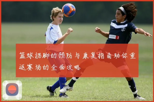 篮球拐脚的预防与康复指南助你重返赛场的全面攻略