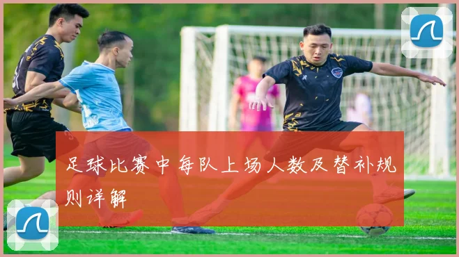 足球比赛中每队上场人数及替补规则详解